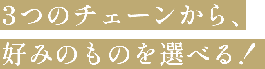 3つのチェーンから、好みのものを選べる！