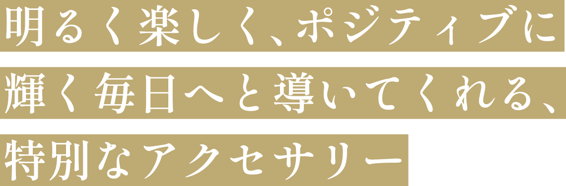 明るく楽しく、ポジティブに輝く毎日へと導いてくれる、特別なアクセサリー