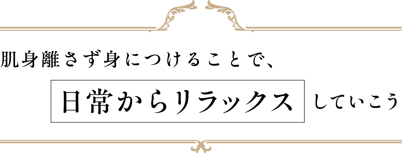 肌身離さず身につけることで、 日常からリラックスしていこう
